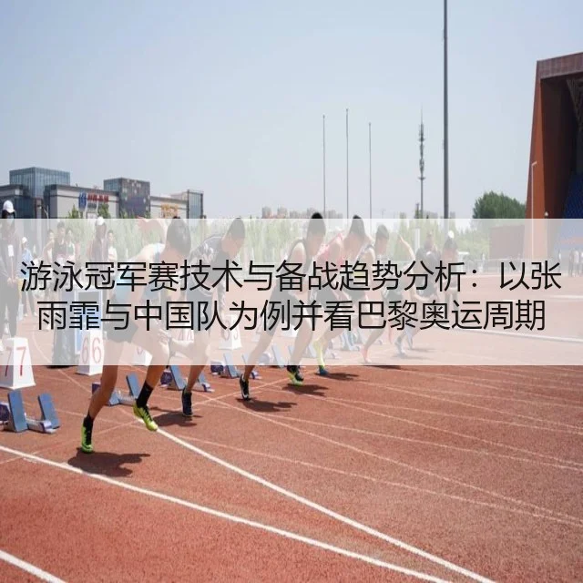 游泳冠军赛技术与备战趋势分析：以张雨霏与中国队为例并看巴黎奥运周期